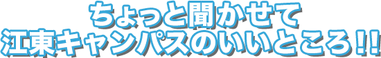 ちょっと聞かせて江東キャンパスのいいところ！！